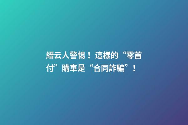 縉云人警惕！這樣的“零首付”購車是“合同詐騙”！